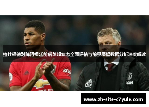 拉什福德对阵阿根廷前后英超状态全面评估与前景展望数据分析深度解读 拉什福德对阵阿根廷前后英超状态全面评估与前景展望数据分析深度解读