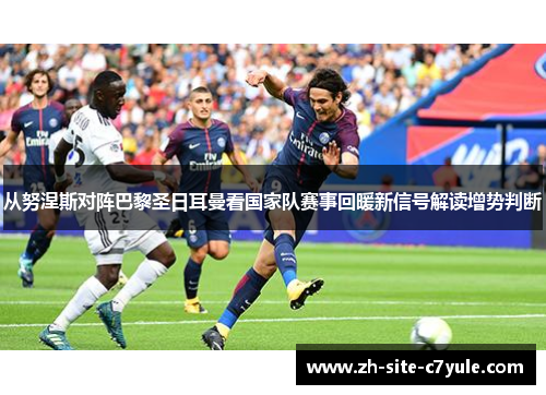 从努涅斯对阵巴黎圣日耳曼看国家队赛事回暖新信号解读增势判断 从努涅斯对阵巴黎圣日耳曼看国家队赛事回暖新信号解读增势判断