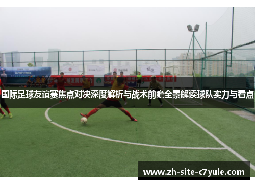 国际足球友谊赛焦点对决深度解析与战术前瞻全景解读球队实力与看点