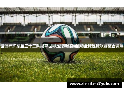 世俱杯扩军至三十二队揭幕世界足球新格局推动全球足球联赛整合发展 世俱杯扩军至三十二队揭幕世界足球新格局推动全球足球联赛整合发展