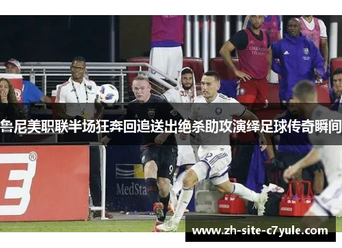 鲁尼美职联半场狂奔回追送出绝杀助攻演绎足球传奇瞬间