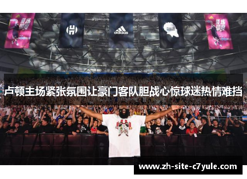 卢顿主场紧张氛围让豪门客队胆战心惊球迷热情难挡