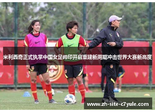 米利西奇正式执掌中国女足帅印开启重建新周期冲击世界大赛新高度 米利西奇正式执掌中国女足帅印开启重建新周期冲击世界大赛新高度